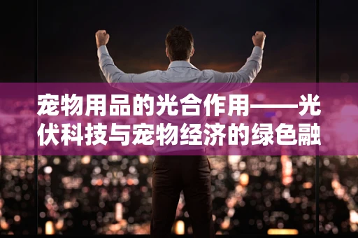 宠物用品的光合作用——光伏科技与宠物经济的绿色融合