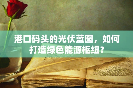 港口码头的光伏蓝图，如何打造绿色能源枢纽？