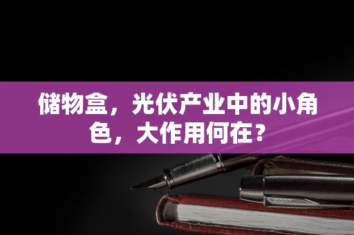 储物盒，光伏产业中的小角色，大作用何在？