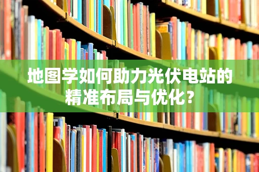 地图学如何助力光伏电站的精准布局与优化？
