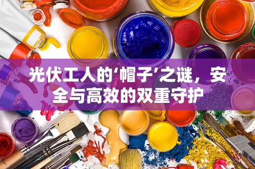 光伏工人的‘帽子’之谜，安全与高效的双重守护