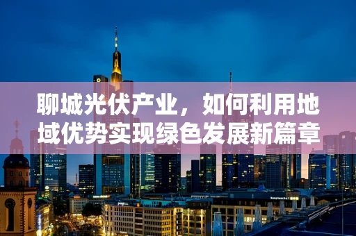 聊城光伏产业，如何利用地域优势实现绿色发展新篇章？