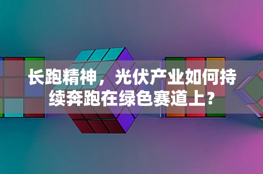 长跑精神，光伏产业如何持续奔跑在绿色赛道上？
