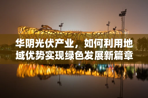 华阴光伏产业，如何利用地域优势实现绿色发展新篇章？