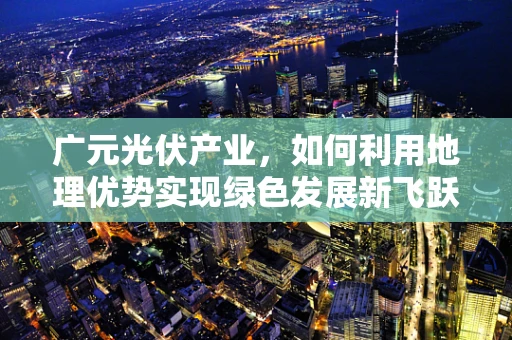 广元光伏产业，如何利用地理优势实现绿色发展新飞跃？