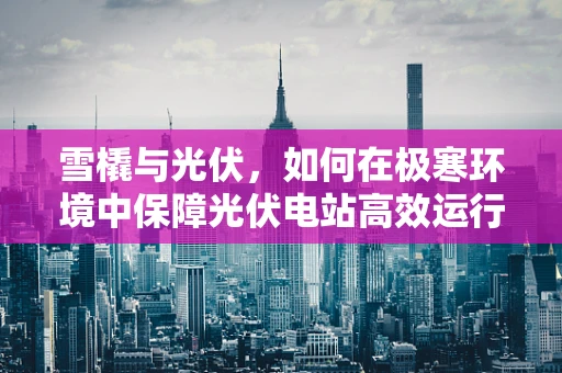雪橇与光伏，如何在极寒环境中保障光伏电站高效运行？