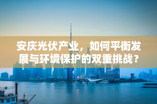 安庆光伏产业，如何平衡发展与环境保护的双重挑战？