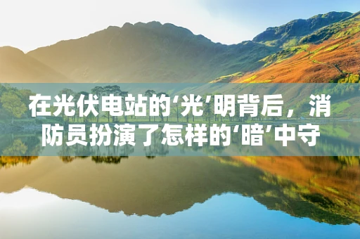 在光伏电站的‘光’明背后，消防员扮演了怎样的‘暗’中守护者角色？
