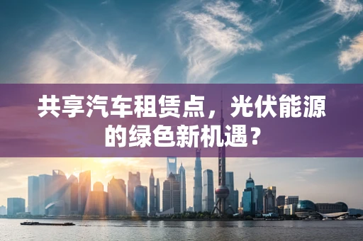 共享汽车租赁点，光伏能源的绿色新机遇？