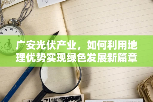 广安光伏产业，如何利用地理优势实现绿色发展新篇章？