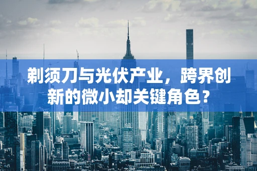 剃须刀与光伏产业，跨界创新的微小却关键角色？