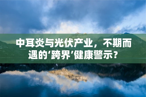中耳炎与光伏产业，不期而遇的‘跨界’健康警示？
