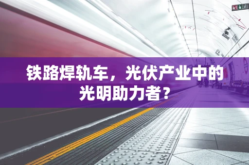 铁路焊轨车，光伏产业中的光明助力者？
