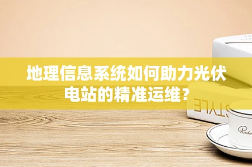 地理信息系统如何助力光伏电站的精准运维？