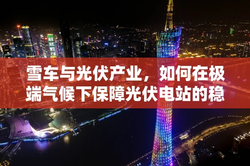 雪车与光伏产业，如何在极端气候下保障光伏电站的稳定运行？