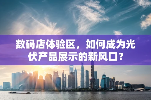 数码店体验区，如何成为光伏产品展示的新风口？