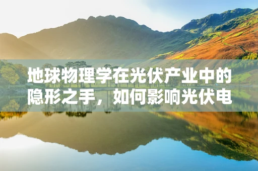 地球物理学在光伏产业中的隐形之手，如何影响光伏电站选址与运维？