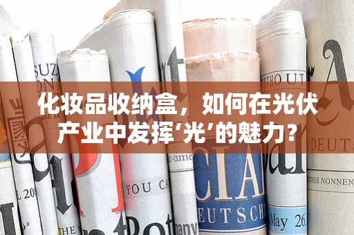 化妆品收纳盒，如何在光伏产业中发挥‘光’的魅力？