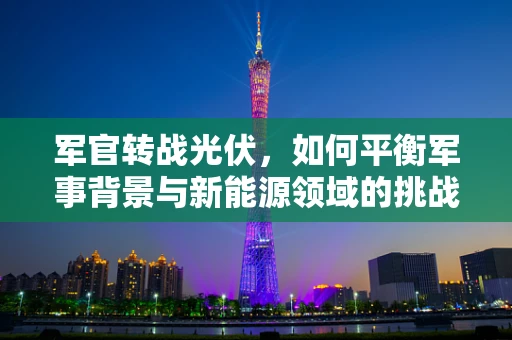 军官转战光伏，如何平衡军事背景与新能源领域的挑战？