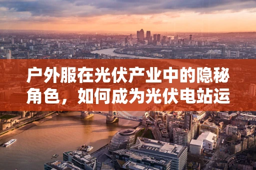 户外服在光伏产业中的隐秘角色，如何成为光伏电站运维人员的守护者？