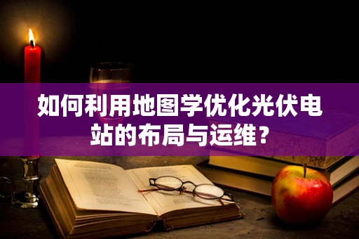 如何利用地图学优化光伏电站的布局与运维？