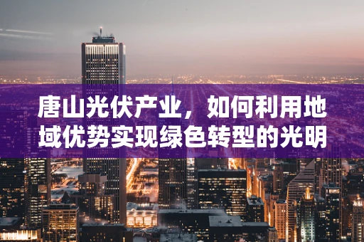 唐山光伏产业，如何利用地域优势实现绿色转型的光明之路？