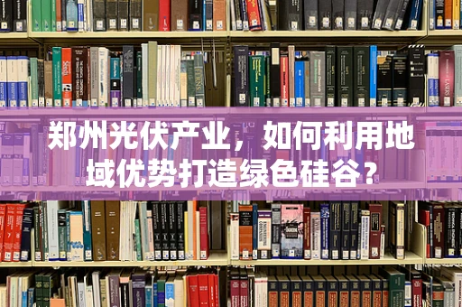郑州光伏产业，如何利用地域优势打造绿色硅谷？