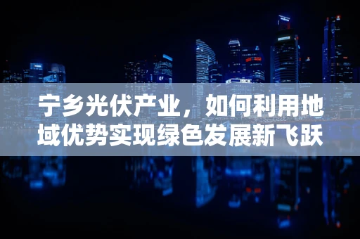 宁乡光伏产业，如何利用地域优势实现绿色发展新飞跃？