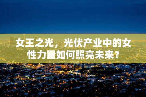 女王之光，光伏产业中的女性力量如何照亮未来？