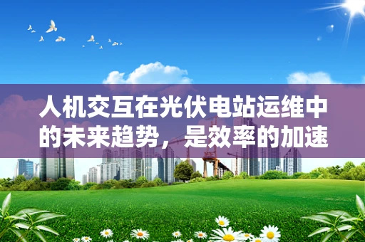 人机交互在光伏电站运维中的未来趋势，是效率的加速器还是新挑战的起点？