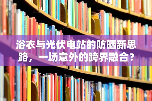 浴衣与光伏电站的防晒新思路，一场意外的跨界融合？
