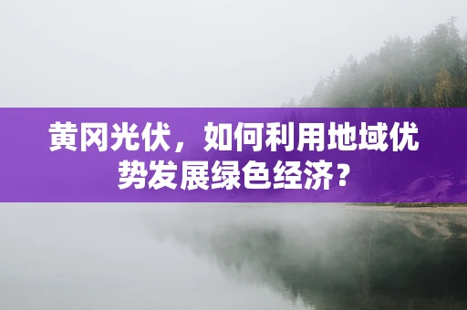 黄冈光伏，如何利用地域优势发展绿色经济？