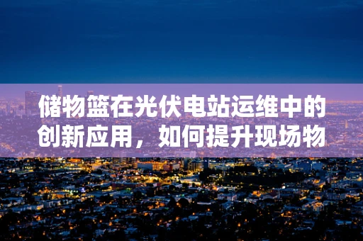 储物篮在光伏电站运维中的创新应用，如何提升现场物资管理的效率？