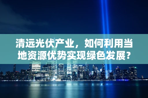 清远光伏产业，如何利用当地资源优势实现绿色发展？