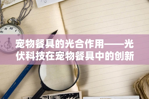 宠物餐具的光合作用——光伏科技在宠物餐具中的创新应用？