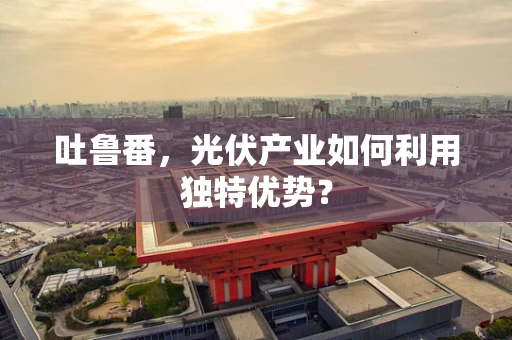 吐鲁番，光伏产业如何利用独特优势？