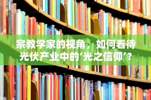 宗教学家的视角，如何看待光伏产业中的‘光之信仰’？