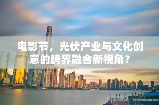 电影节，光伏产业与文化创意的跨界融合新视角？