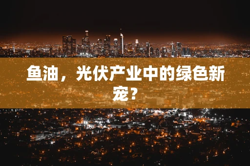 鱼油，光伏产业中的绿色新宠？