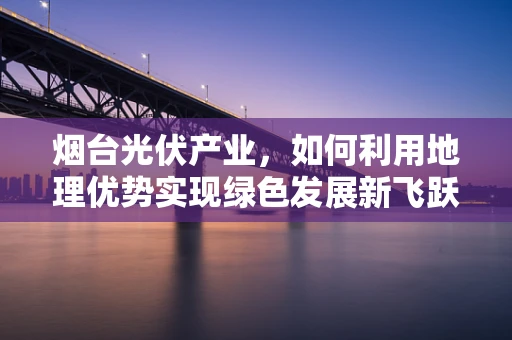 烟台光伏产业，如何利用地理优势实现绿色发展新飞跃？